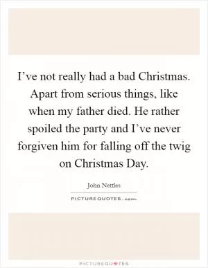 I’ve not really had a bad Christmas. Apart from serious things, like when my father died. He rather spoiled the party and I’ve never forgiven him for falling off the twig on Christmas Day Picture Quote #1