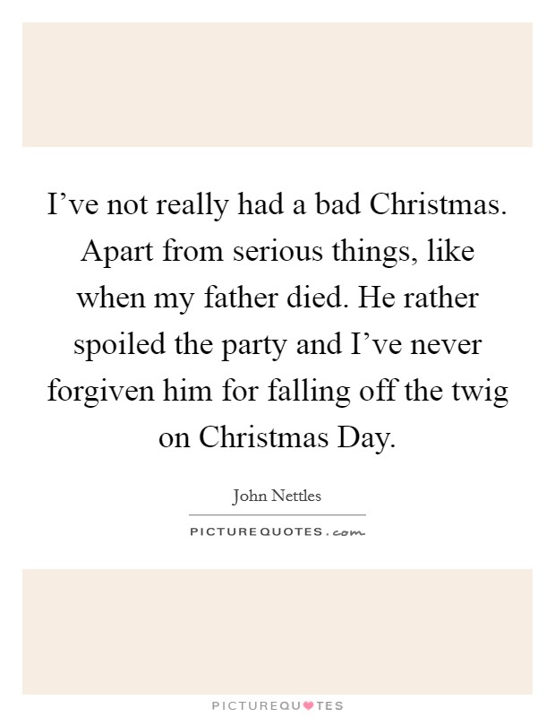I've not really had a bad Christmas. Apart from serious things, like when my father died. He rather spoiled the party and I've never forgiven him for falling off the twig on Christmas Day. Picture Quote #1