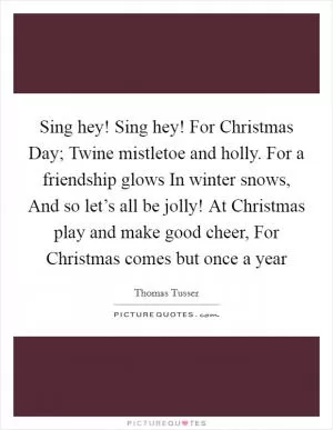 Sing hey! Sing hey! For Christmas Day; Twine mistletoe and holly. For a friendship glows In winter snows, And so let’s all be jolly! At Christmas play and make good cheer, For Christmas comes but once a year Picture Quote #1