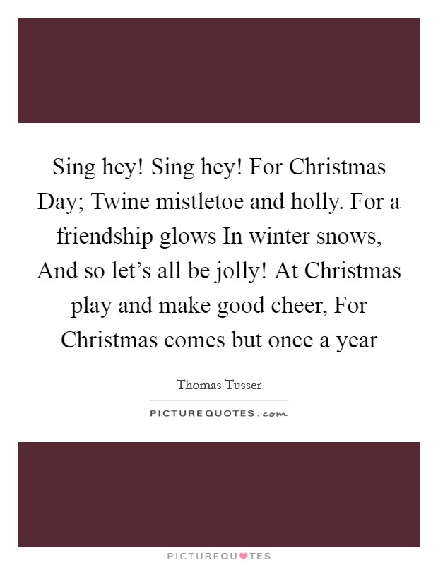 Sing hey! Sing hey! For Christmas Day; Twine mistletoe and holly. For a friendship glows In winter snows, And so let's all be jolly! At Christmas play and make good cheer, For Christmas comes but once a year Picture Quote #1