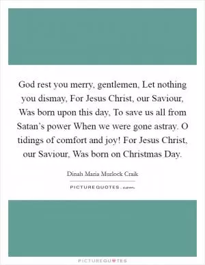 God rest you merry, gentlemen, Let nothing you dismay, For Jesus Christ, our Saviour, Was born upon this day, To save us all from Satan’s power When we were gone astray. O tidings of comfort and joy! For Jesus Christ, our Saviour, Was born on Christmas Day Picture Quote #1