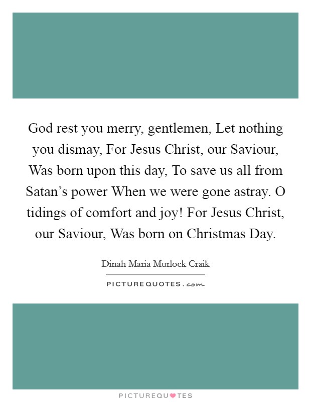 God rest you merry, gentlemen, Let nothing you dismay, For Jesus Christ, our Saviour, Was born upon this day, To save us all from Satan's power When we were gone astray. O tidings of comfort and joy! For Jesus Christ, our Saviour, Was born on Christmas Day. Picture Quote #1