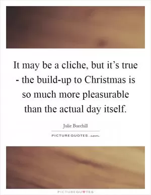It may be a cliche, but it’s true - the build-up to Christmas is so much more pleasurable than the actual day itself Picture Quote #1