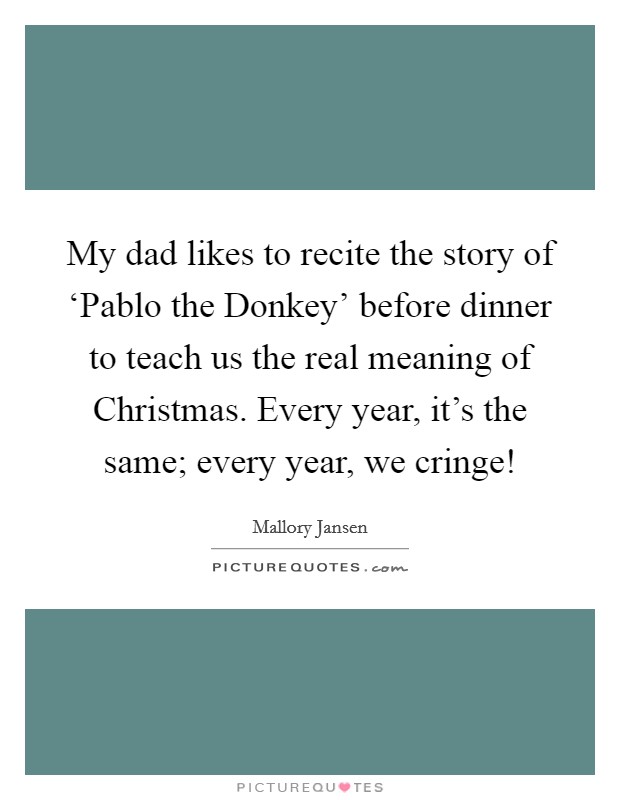 My dad likes to recite the story of ‘Pablo the Donkey' before dinner to teach us the real meaning of Christmas. Every year, it's the same; every year, we cringe! Picture Quote #1