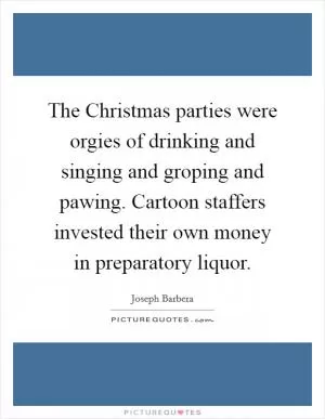 The Christmas parties were orgies of drinking and singing and groping and pawing. Cartoon staffers invested their own money in preparatory liquor Picture Quote #1