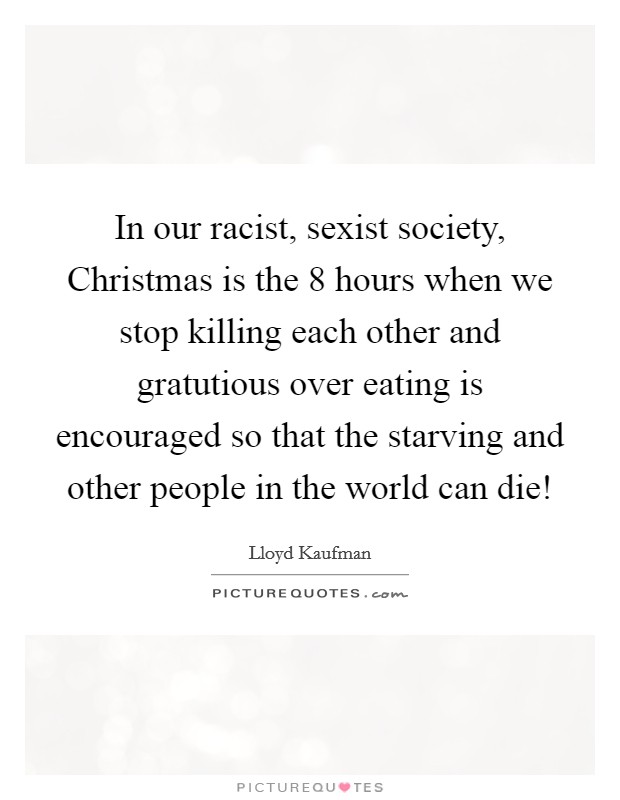 In our racist, sexist society, Christmas is the 8 hours when we stop killing each other and gratutious over eating is encouraged so that the starving and other people in the world can die! Picture Quote #1