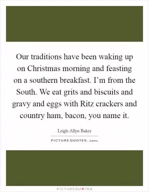 Our traditions have been waking up on Christmas morning and feasting on a southern breakfast. I’m from the South. We eat grits and biscuits and gravy and eggs with Ritz crackers and country ham, bacon, you name it Picture Quote #1