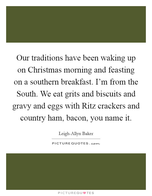 Our traditions have been waking up on Christmas morning and feasting on a southern breakfast. I'm from the South. We eat grits and biscuits and gravy and eggs with Ritz crackers and country ham, bacon, you name it. Picture Quote #1