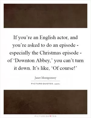 If you’re an English actor, and you’re asked to do an episode - especially the Christmas episode - of ‘Downton Abbey,’ you can’t turn it down. It’s like, ‘Of course!’ Picture Quote #1