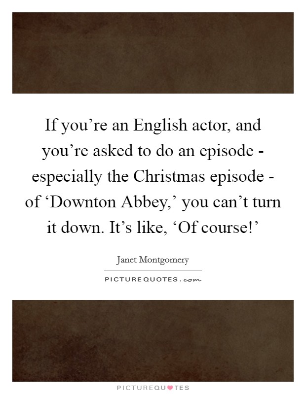If you're an English actor, and you're asked to do an episode - especially the Christmas episode - of ‘Downton Abbey,' you can't turn it down. It's like, ‘Of course!' Picture Quote #1