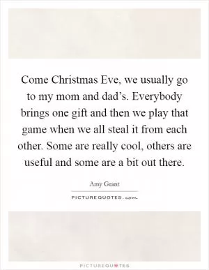 Come Christmas Eve, we usually go to my mom and dad’s. Everybody brings one gift and then we play that game when we all steal it from each other. Some are really cool, others are useful and some are a bit out there Picture Quote #1