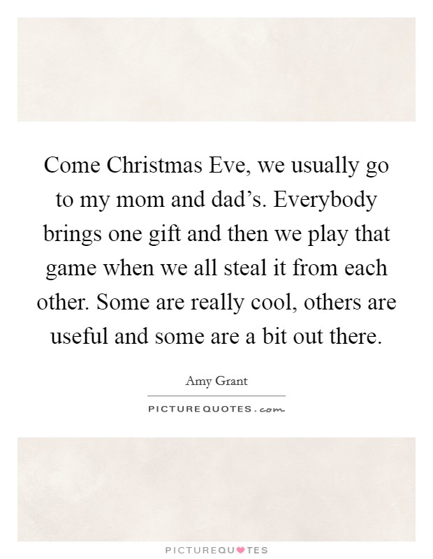 Come Christmas Eve, we usually go to my mom and dad's. Everybody brings one gift and then we play that game when we all steal it from each other. Some are really cool, others are useful and some are a bit out there. Picture Quote #1