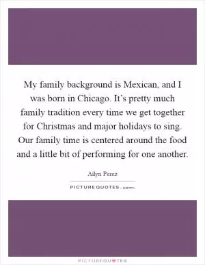 My family background is Mexican, and I was born in Chicago. It’s pretty much family tradition every time we get together for Christmas and major holidays to sing. Our family time is centered around the food and a little bit of performing for one another Picture Quote #1