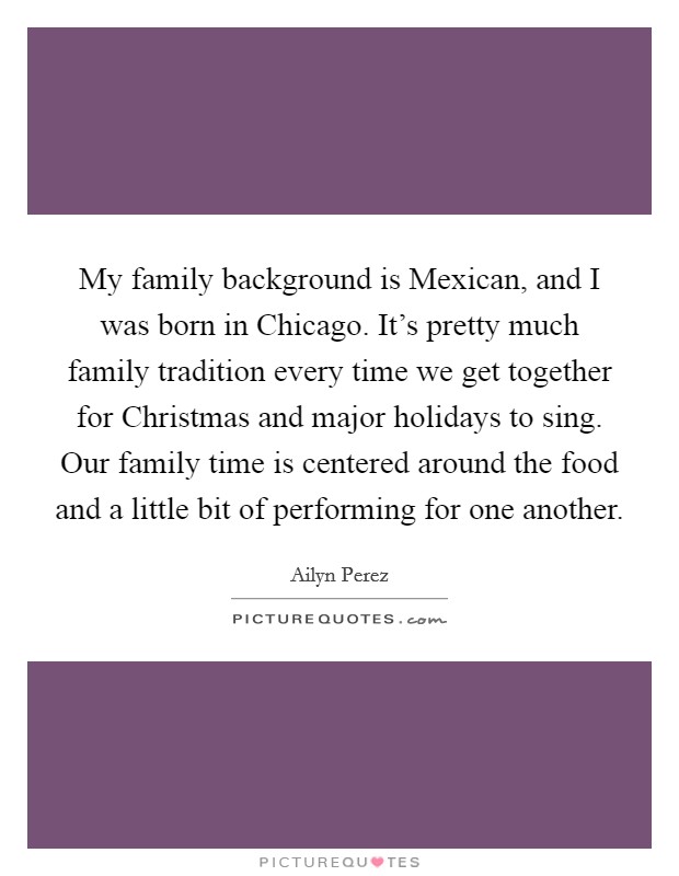 My family background is Mexican, and I was born in Chicago. It's pretty much family tradition every time we get together for Christmas and major holidays to sing. Our family time is centered around the food and a little bit of performing for one another. Picture Quote #1