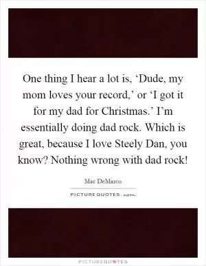 One thing I hear a lot is, ‘Dude, my mom loves your record,’ or ‘I got it for my dad for Christmas.’ I’m essentially doing dad rock. Which is great, because I love Steely Dan, you know? Nothing wrong with dad rock! Picture Quote #1
