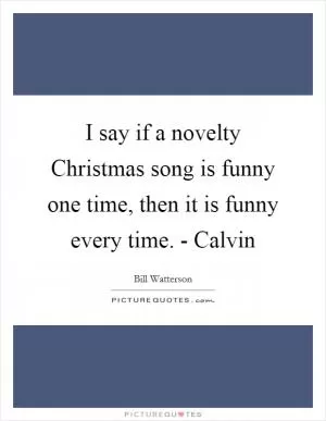 I say if a novelty Christmas song is funny one time, then it is funny every time. - Calvin Picture Quote #1