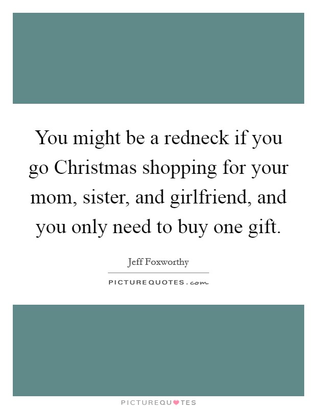 You might be a redneck if you go Christmas shopping for your mom, sister, and girlfriend, and you only need to buy one gift. Picture Quote #1