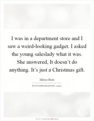 I was in a department store and I saw a weird-looking gadget. I asked the young saleslady what it was. She answered, It doesn’t do anything. It’s just a Christmas gift Picture Quote #1