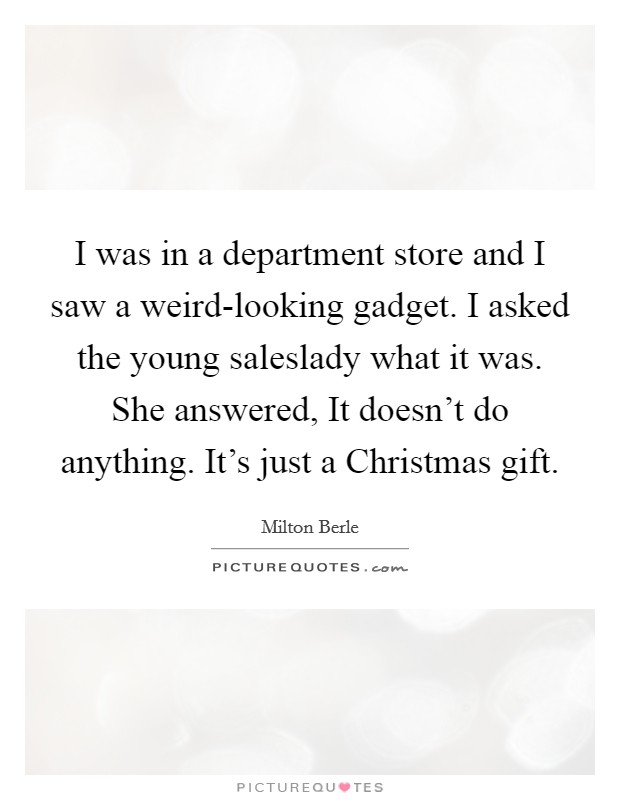 I was in a department store and I saw a weird-looking gadget. I asked the young saleslady what it was. She answered, It doesn't do anything. It's just a Christmas gift. Picture Quote #1