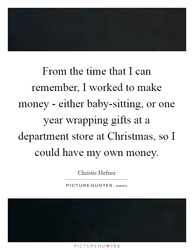 From the time that I can remember, I worked to make money - either baby-sitting, or one year wrapping gifts at a department store at Christmas, so I could have my own money. Picture Quote #1
