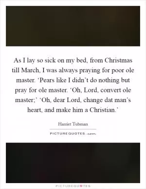 As I lay so sick on my bed, from Christmas till March, I was always praying for poor ole master. ‘Pears like I didn’t do nothing but pray for ole master. ‘Oh, Lord, convert ole master;’ ‘Oh, dear Lord, change dat man’s heart, and make him a Christian.’ Picture Quote #1