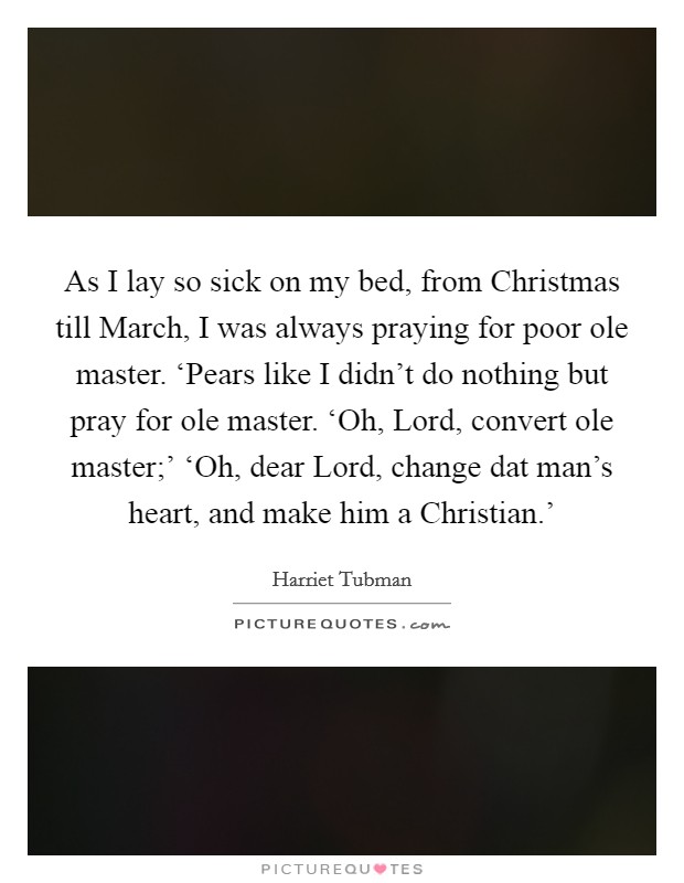 As I lay so sick on my bed, from Christmas till March, I was always praying for poor ole master. ‘Pears like I didn't do nothing but pray for ole master. ‘Oh, Lord, convert ole master;' ‘Oh, dear Lord, change dat man's heart, and make him a Christian.' Picture Quote #1