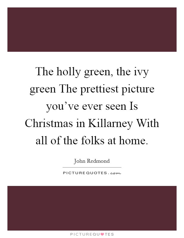 The holly green, the ivy green The prettiest picture you've ever seen Is Christmas in Killarney With all of the folks at home. Picture Quote #1