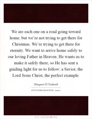 We are each one on a road going toward home, but we’re not trying to get there for Christmas. We’re trying to get there for eternity. We want to arrive home safely to our loving Father in Heaven. He wants us to make it safely there, so He has sent a guiding light for us to follow: a Savior, the Lord Jesus Christ, the perfect example Picture Quote #1