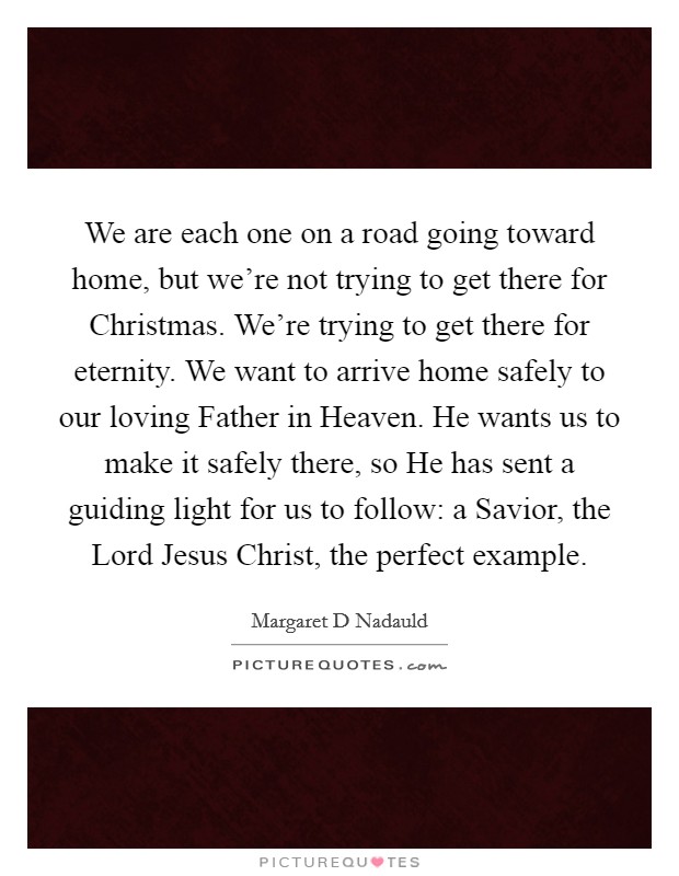 We are each one on a road going toward home, but we're not trying to get there for Christmas. We're trying to get there for eternity. We want to arrive home safely to our loving Father in Heaven. He wants us to make it safely there, so He has sent a guiding light for us to follow: a Savior, the Lord Jesus Christ, the perfect example. Picture Quote #1