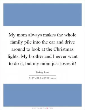My mom always makes the whole family pile into the car and drive around to look at the Christmas lights. My brother and I never want to do it, but my mom just loves it! Picture Quote #1