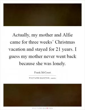 Actually, my mother and Alfie came for three weeks’ Christmas vacation and stayed for 21 years. I guess my mother never went back because she was lonely Picture Quote #1