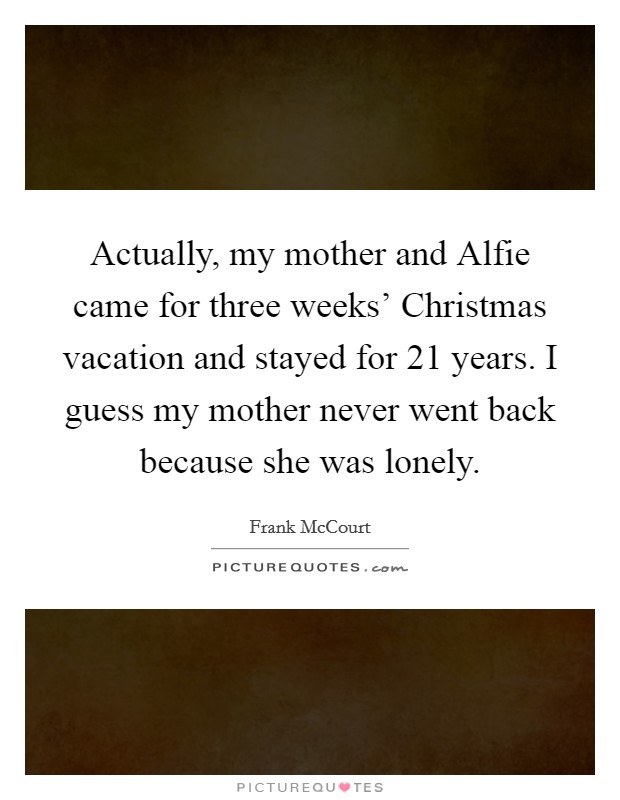 Actually, my mother and Alfie came for three weeks' Christmas vacation and stayed for 21 years. I guess my mother never went back because she was lonely. Picture Quote #1