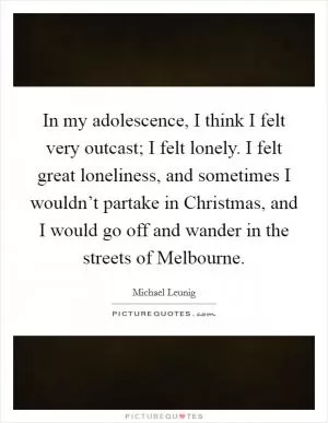 In my adolescence, I think I felt very outcast; I felt lonely. I felt great loneliness, and sometimes I wouldn’t partake in Christmas, and I would go off and wander in the streets of Melbourne Picture Quote #1