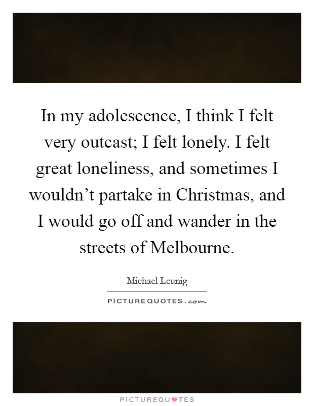 In my adolescence, I think I felt very outcast; I felt lonely. I felt great loneliness, and sometimes I wouldn't partake in Christmas, and I would go off and wander in the streets of Melbourne. Picture Quote #1