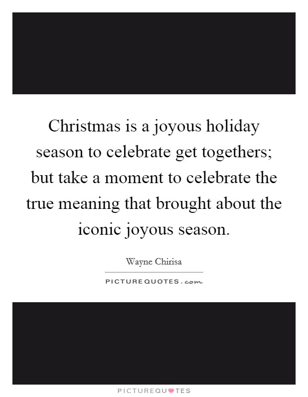 Christmas is a joyous holiday season to celebrate get togethers; but take a moment to celebrate the true meaning that brought about the iconic joyous season. Picture Quote #1