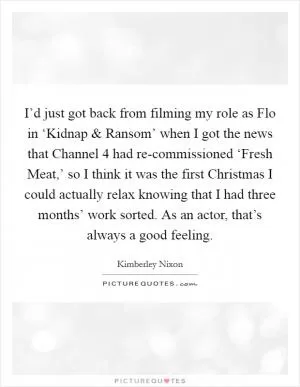 I’d just got back from filming my role as Flo in ‘Kidnap and Ransom’ when I got the news that Channel 4 had re-commissioned ‘Fresh Meat,’ so I think it was the first Christmas I could actually relax knowing that I had three months’ work sorted. As an actor, that’s always a good feeling Picture Quote #1