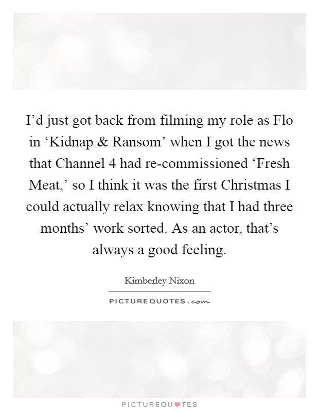 I'd just got back from filming my role as Flo in ‘Kidnap and Ransom' when I got the news that Channel 4 had re-commissioned ‘Fresh Meat,' so I think it was the first Christmas I could actually relax knowing that I had three months' work sorted. As an actor, that's always a good feeling. Picture Quote #1