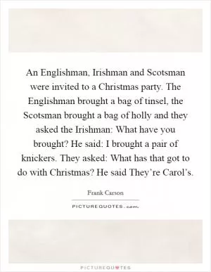 An Englishman, Irishman and Scotsman were invited to a Christmas party. The Englishman brought a bag of tinsel, the Scotsman brought a bag of holly and they asked the Irishman: What have you brought? He said: I brought a pair of knickers. They asked: What has that got to do with Christmas? He said They’re Carol’s Picture Quote #1