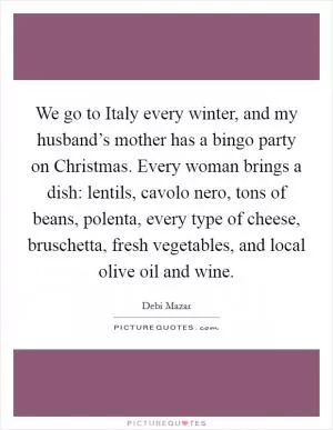 We go to Italy every winter, and my husband’s mother has a bingo party on Christmas. Every woman brings a dish: lentils, cavolo nero, tons of beans, polenta, every type of cheese, bruschetta, fresh vegetables, and local olive oil and wine Picture Quote #1