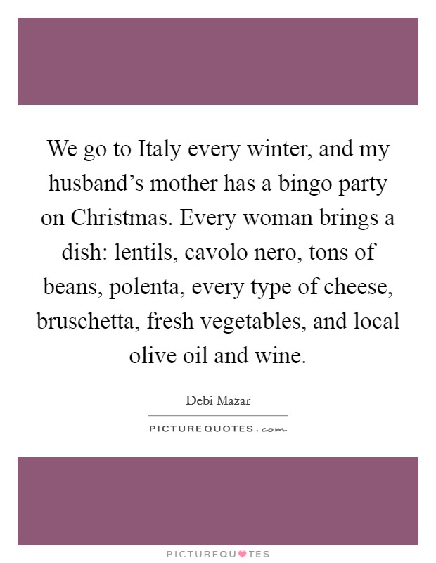 We go to Italy every winter, and my husband's mother has a bingo party on Christmas. Every woman brings a dish: lentils, cavolo nero, tons of beans, polenta, every type of cheese, bruschetta, fresh vegetables, and local olive oil and wine. Picture Quote #1