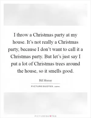 I throw a Christmas party at my house. It’s not really a Christmas party, because I don’t want to call it a Christmas party. But let’s just say I put a lot of Christmas trees around the house, so it smells good Picture Quote #1