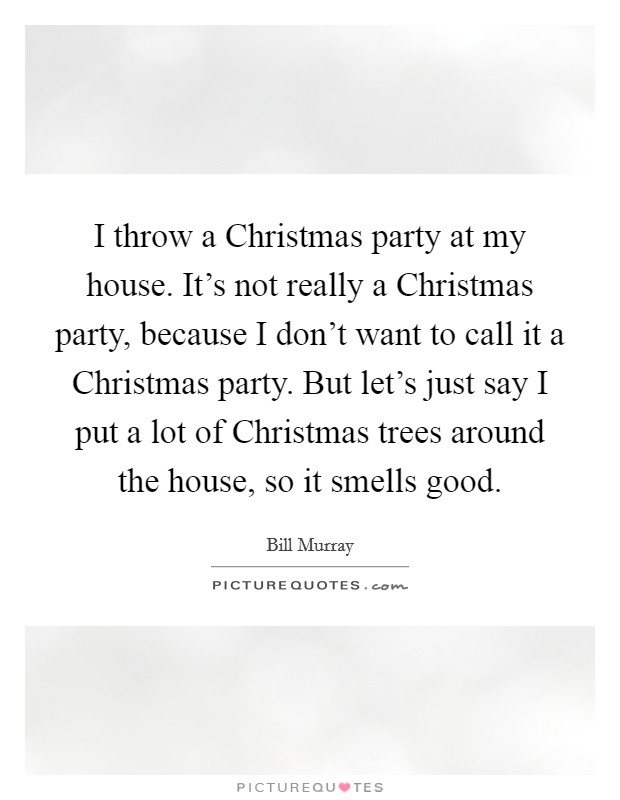 I throw a Christmas party at my house. It's not really a Christmas party, because I don't want to call it a Christmas party. But let's just say I put a lot of Christmas trees around the house, so it smells good. Picture Quote #1