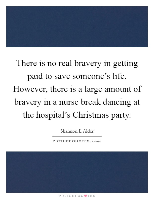 There is no real bravery in getting paid to save someone's life. However, there is a large amount of bravery in a nurse break dancing at the hospital's Christmas party. Picture Quote #1