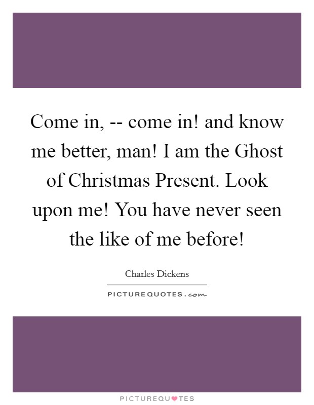 Come in, -- come in! and know me better, man! I am the Ghost of Christmas Present. Look upon me! You have never seen the like of me before! Picture Quote #1