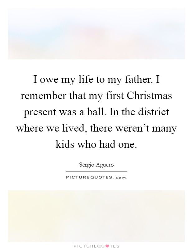 I owe my life to my father. I remember that my first Christmas present was a ball. In the district where we lived, there weren't many kids who had one. Picture Quote #1