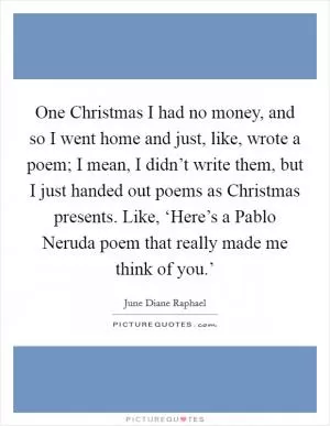 One Christmas I had no money, and so I went home and just, like, wrote a poem; I mean, I didn’t write them, but I just handed out poems as Christmas presents. Like, ‘Here’s a Pablo Neruda poem that really made me think of you.’ Picture Quote #1