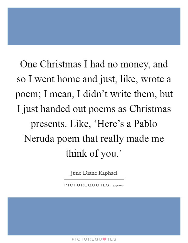 One Christmas I had no money, and so I went home and just, like, wrote a poem; I mean, I didn't write them, but I just handed out poems as Christmas presents. Like, ‘Here's a Pablo Neruda poem that really made me think of you.' Picture Quote #1