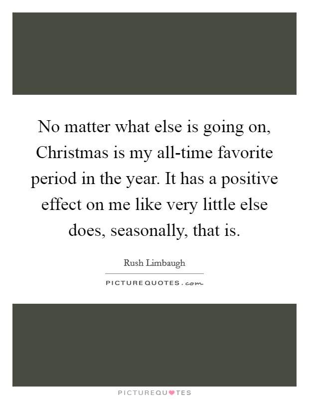 No matter what else is going on, Christmas is my all-time favorite period in the year. It has a positive effect on me like very little else does, seasonally, that is. Picture Quote #1