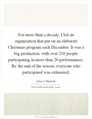 For more than a decade, I led an organization that put on an elaborate Christmas program each December. It was a big production, with over 250 people participating in more than 20 performances. By the end of the season, everyone who participated was exhausted Picture Quote #1