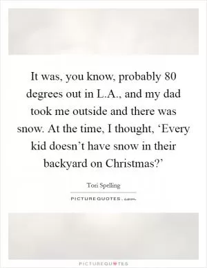 It was, you know, probably 80 degrees out in L.A., and my dad took me outside and there was snow. At the time, I thought, ‘Every kid doesn’t have snow in their backyard on Christmas?’ Picture Quote #1